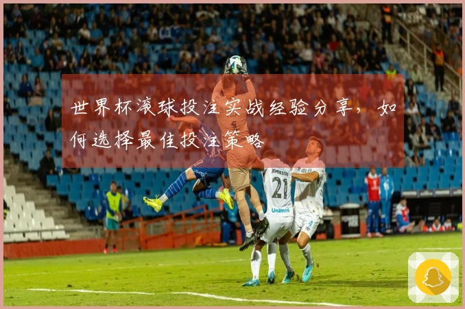 世界杯滚球投注实战经验分享，如何选择最佳投注策略