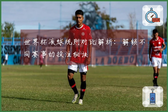世界杯滚球规则对比解析：解锁不同赛事的投注秘诀